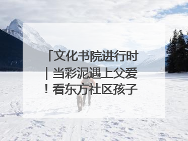 文化书院进行时｜当彩泥遇上父爱！看东方社区孩子们 “捏” 出心目中的爸爸