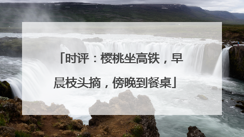 时评：樱桃坐高铁，早晨枝头摘，傍晚到餐桌