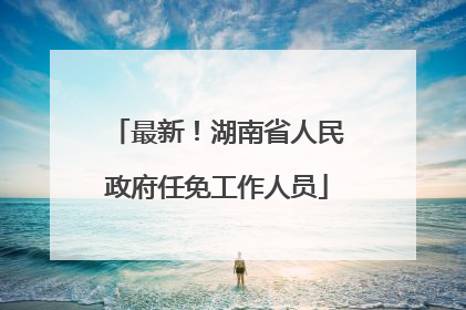 最新！湖南省人民政府任免工作人员