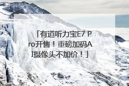 有道听力宝E7 Pro开售！重磅加码AI摄像头不加价！