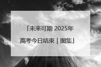 未来可期 2025年高考今日结束｜图集