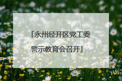 永州经开区党工委警示教育会召开