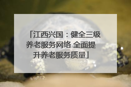 江西兴国：健全三级养老服务网络 全面提升养老服务质量