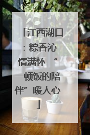 江西湖口：粽香沁 情满怀 “一顿饭的陪伴”暖人心