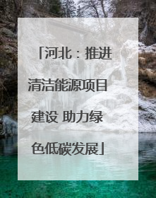 河北：推进清洁能源项目建设 助力绿色低碳发展