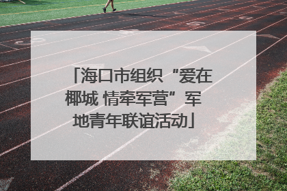 海口市组织“爱在椰城 情牵军营”军地青年联谊活动