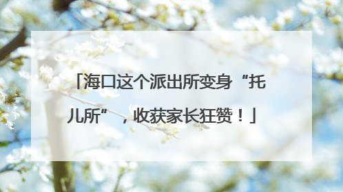 海口这个派出所变身“托儿所”，收获家长狂赞！