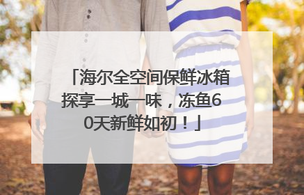 海尔全空间保鲜冰箱探享一城一味，冻鱼60天新鲜如初！