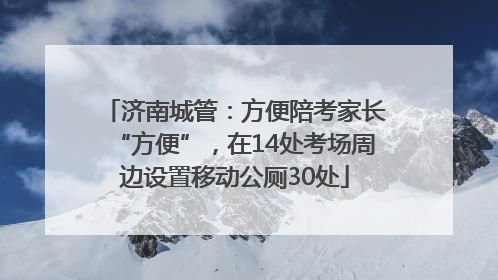 济南城管：方便陪考家长“方便”，在14处考场周边设置移动公厕30处
