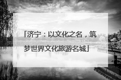 济宁：以文化之名，筑梦世界文化旅游名城