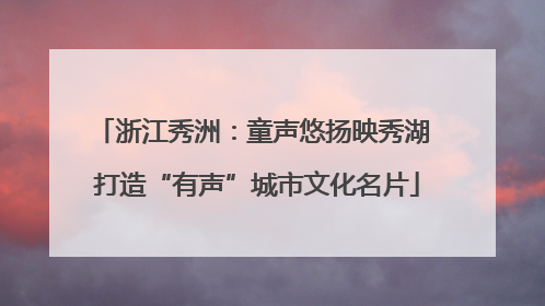 浙江秀洲：童声悠扬映秀湖 打造“有声”城市文化名片