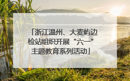 浙江温州、大麦屿边检站组织开展“六一”主题教育系列活动