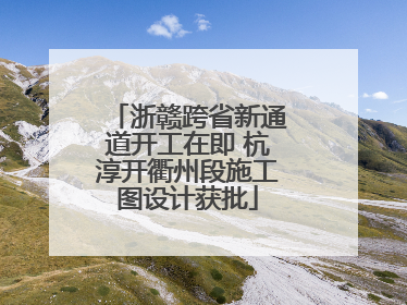浙赣跨省新通道开工在即 杭淳开衢州段施工图设计获批