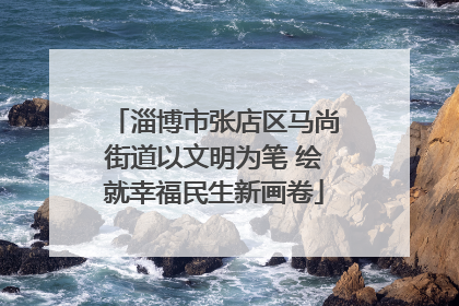 淄博市张店区马尚街道以文明为笔 绘就幸福民生新画卷