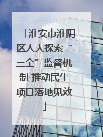 淮安市淮阴区人大探索“三全”监督机制 推动民生项目落地见效