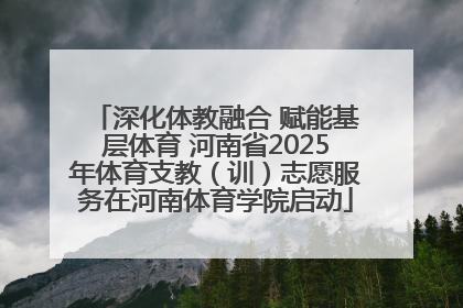 深化体教融合 赋能基层体育 河南省2025年体育支教（训）志愿服务在河南体育学院启动
