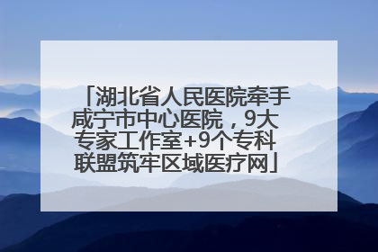 湖北省人民医院牵手咸宁市中心医院，9大专家工作室+9个专科联盟筑牢区域医疗网