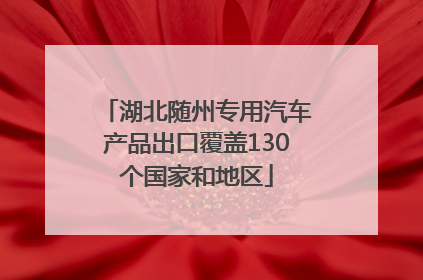 湖北随州专用汽车产品出口覆盖130个国家和地区