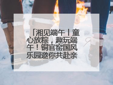 湘见端午丨童心放粽，趣玩端午！铜官窑国风乐园邀你共赴亲子文化盛宴