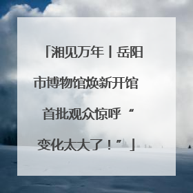 湘见万年丨岳阳市博物馆焕新开馆 首批观众惊呼“变化太大了！”