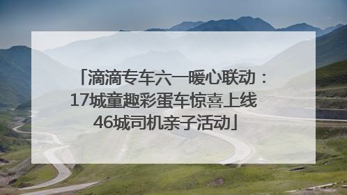滴滴专车六一暖心联动：17城童趣彩蛋车惊喜上线 46城司机亲子活动