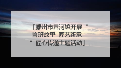 滕州市界河镇开展“鲁班故里· 匠艺新承”匠心传递主题活动