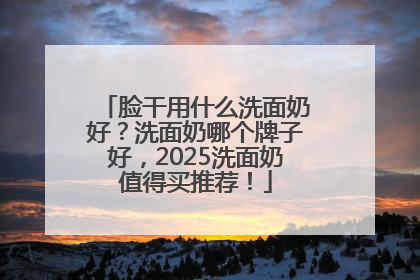 脸干用什么洗面奶好？洗面奶哪个牌子好，2025洗面奶值得买推荐！