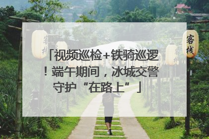视频巡检+铁骑巡逻！端午期间，冰城交警守护“在路上”