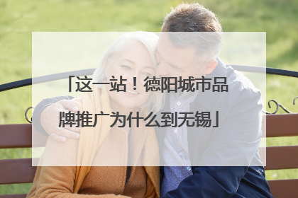 这一站！德阳城市品牌推广为什么到无锡