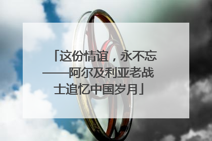 这份情谊，永不忘——阿尔及利亚老战士追忆中国岁月