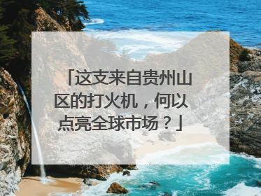这支来自贵州山区的打火机，何以点亮全球市场？