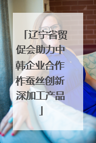 辽宁省贸促会助力中韩企业合作柞蚕丝创新深加工产品