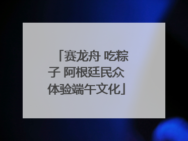 赛龙舟 吃粽子 阿根廷民众体验端午文化