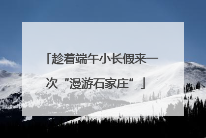趁着端午小长假来一次“漫游石家庄”