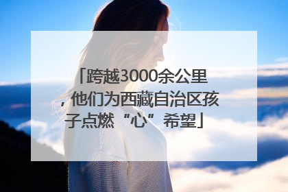 跨越3000余公里，他们为西藏自治区孩子点燃“心”希望