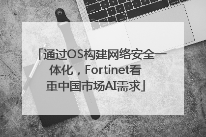 通过OS构建网络安全一体化，Fortinet看重中国市场AI需求