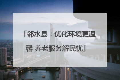 邻水县：优化环境更温馨 养老服务解民忧