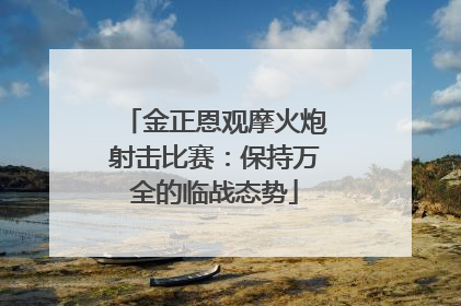 金正恩观摩火炮射击比赛：保持万全的临战态势