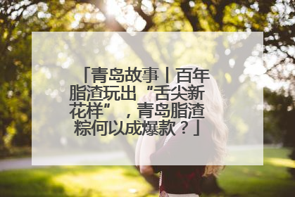 青岛故事丨百年脂渣玩出“舌尖新花样”，青岛脂渣粽何以成爆款？