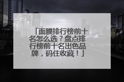 面膜排行榜前十名怎么选？盘点排行榜前十名出色品牌，码住收藏！