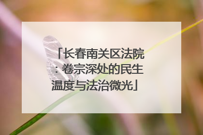长春南关区法院：卷宗深处的民生温度与法治微光