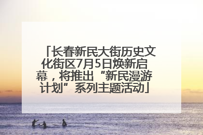 长春新民大街历史文化街区7月5日焕新启幕，将推出“新民漫游计划”系列主题活动