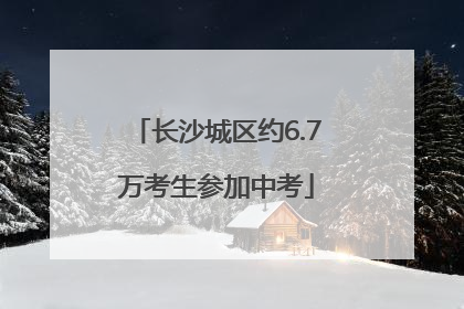 长沙城区约6.7万考生参加中考