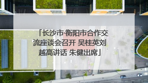 长沙市·衡阳市合作交流座谈会召开 吴桂英刘越高讲话 朱健出席