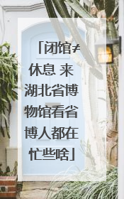 闭馆≠休息 来湖北省博物馆看省博人都在忙些啥