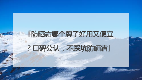 防晒霜哪个牌子好用又便宜？口碑公认，不踩坑防晒霜