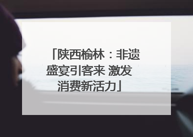 陕西榆林：非遗盛宴引客来 激发消费新活力