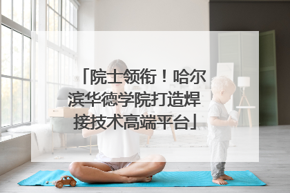 院士领衔！哈尔滨华德学院打造焊接技术高端平台