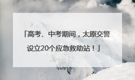 高考、中考期间，太原交警设立20个应急救助站！