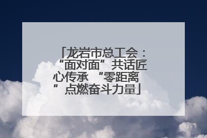 龙岩市总工会：“面对面”共话匠心传承 “零距离”点燃奋斗力量